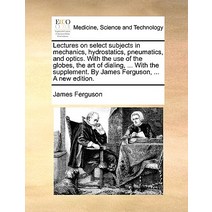 Lectures on Select Subjects in Mechanics Hydrostatics Pneumatics and Optics. with the Use of the Gl..., Gale Ecco, Print Editions